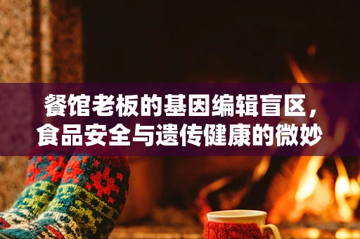 餐馆老板的基因编辑盲区，食品安全与遗传健康的微妙平衡