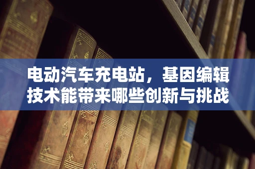 电动汽车充电站，基因编辑技术能带来哪些创新与挑战？