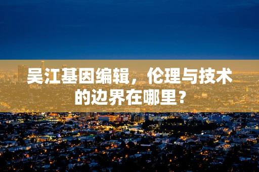 吴江基因编辑，伦理与技术的边界在哪里？