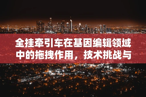 全挂牵引车在基因编辑领域中的拖拽作用，技术挑战与未来展望