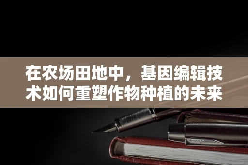 在农场田地中，基因编辑技术如何重塑作物种植的未来？