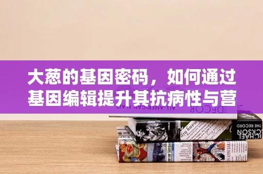 大葱的基因密码，如何通过基因编辑提升其抗病性与营养价值？
