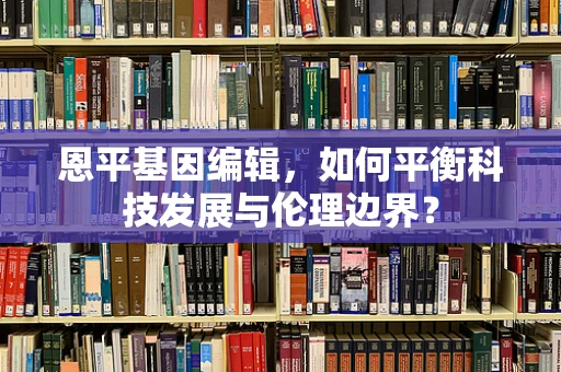 恩平基因编辑，如何平衡科技发展与伦理边界？
