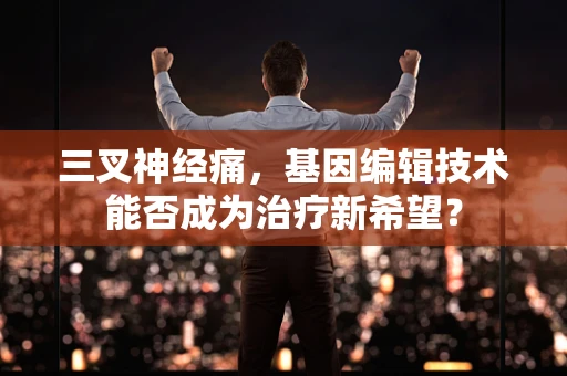 三叉神经痛，基因编辑技术能否成为治疗新希望？