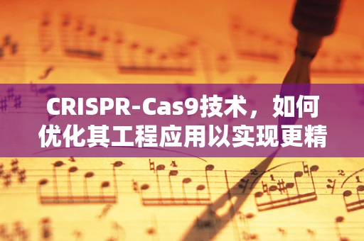 CRISPR-Cas9技术，如何优化其工程应用以实现更精准的基因编辑？