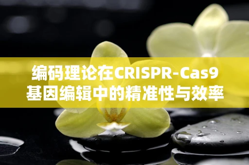 编码理论在CRISPR-Cas9基因编辑中的精准性与效率提升，如何优化序列设计？