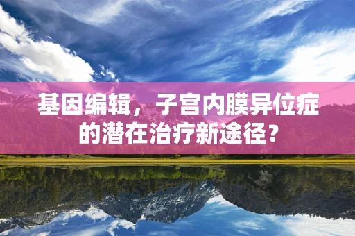基因编辑，子宫内膜异位症的潜在治疗新途径？