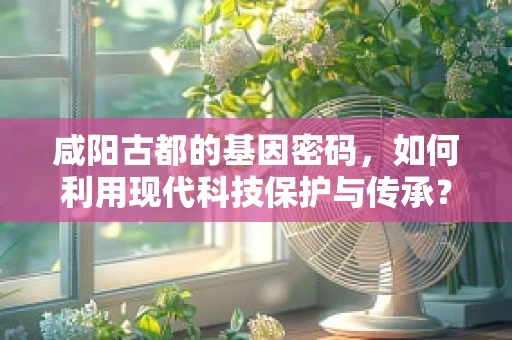 咸阳古都的基因密码，如何利用现代科技保护与传承？