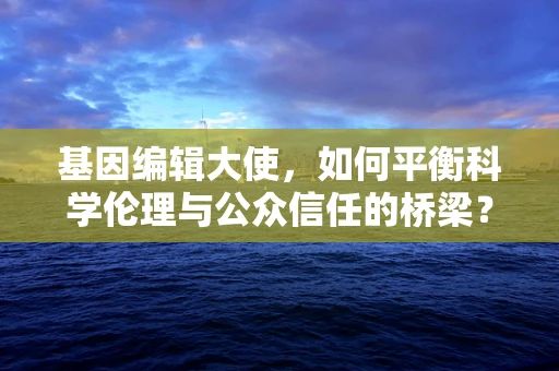 基因编辑大使，如何平衡科学伦理与公众信任的桥梁？