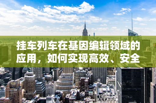 挂车列车在基因编辑领域的应用，如何实现高效、安全的运输与交付？