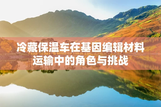 冷藏保温车在基因编辑材料运输中的角色与挑战