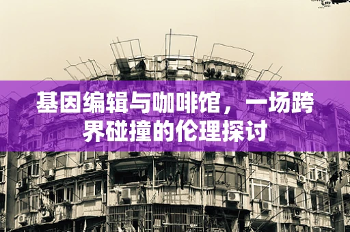 基因编辑与咖啡馆，一场跨界碰撞的伦理探讨