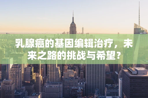 乳腺癌的基因编辑治疗，未来之路的挑战与希望？