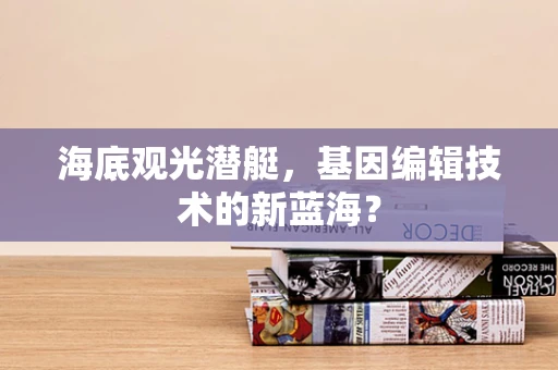 海底观光潜艇，基因编辑技术的新蓝海？