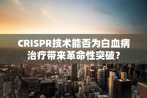 CRISPR技术能否为白血病治疗带来革命性突破？