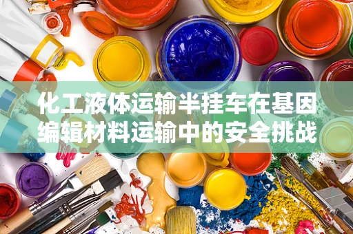 化工液体运输半挂车在基因编辑材料运输中的安全挑战