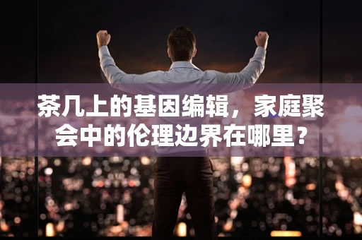茶几上的基因编辑，家庭聚会中的伦理边界在哪里？