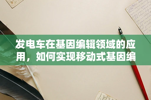 发电车在基因编辑领域的应用，如何实现移动式基因编辑实验室的电力自给自足？