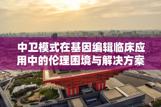 中卫模式在基因编辑临床应用中的伦理困境与解决方案