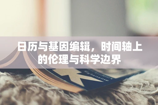日历与基因编辑，时间轴上的伦理与科学边界