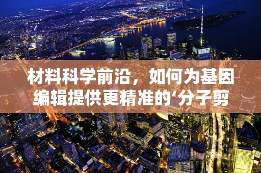 材料科学前沿，如何为基因编辑提供更精准的‘分子剪刀’？