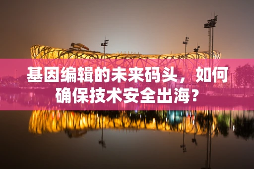基因编辑的未来码头，如何确保技术安全出海？