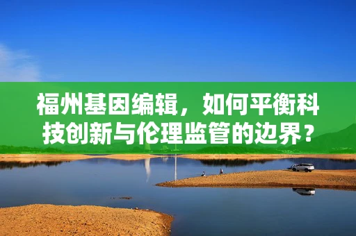福州基因编辑，如何平衡科技创新与伦理监管的边界？