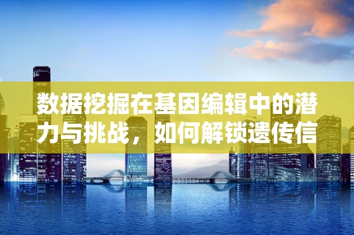 数据挖掘在基因编辑中的潜力与挑战，如何解锁遗传信息的深层秘密？