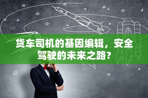 货车司机的基因编辑，安全驾驶的未来之路？