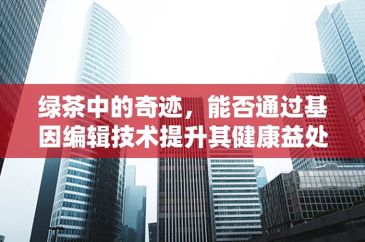 绿茶中的奇迹，能否通过基因编辑技术提升其健康益处？