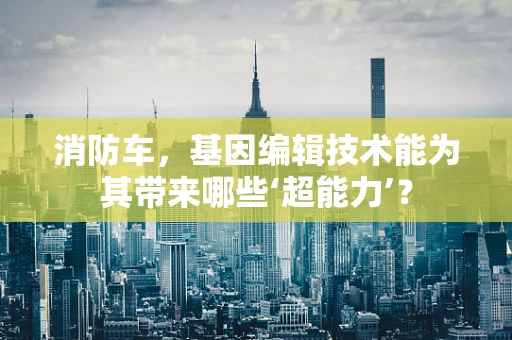 消防车，基因编辑技术能为其带来哪些‘超能力’？