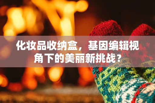 化妆品收纳盒，基因编辑视角下的美丽新挑战？