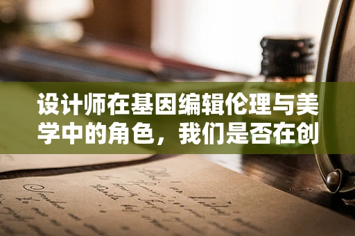设计师在基因编辑伦理与美学中的角色，我们是否在创造‘完美’的未来？