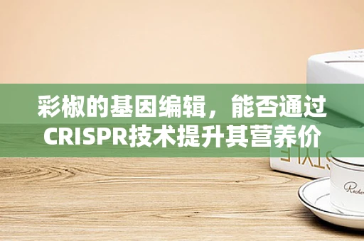 彩椒的基因编辑，能否通过CRISPR技术提升其营养价值？
