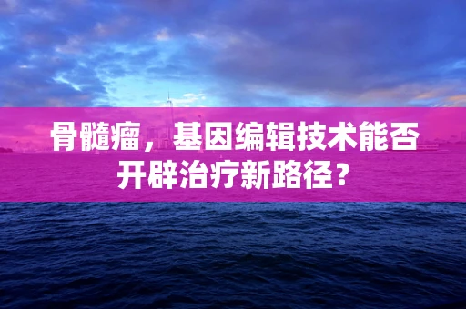 骨髓瘤，基因编辑技术能否开辟治疗新路径？