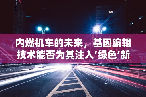 内燃机车的未来，基因编辑技术能否为其注入‘绿色’新生命？