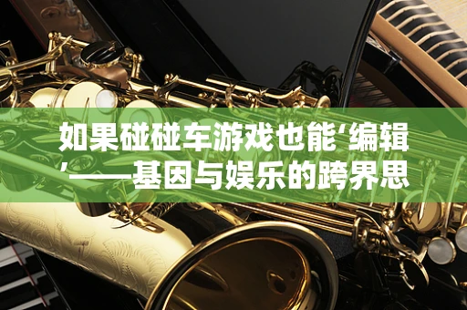如果碰碰车游戏也能‘编辑’——基因与娱乐的跨界思考
