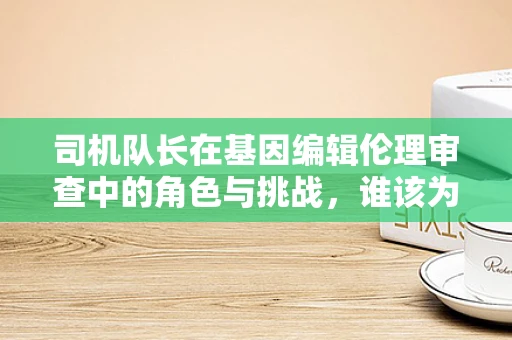 司机队长在基因编辑伦理审查中的角色与挑战，谁该为安全导航？