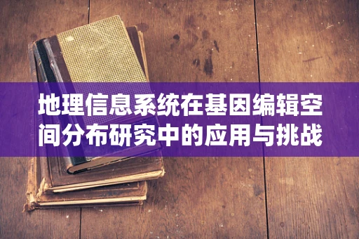 地理信息系统在基因编辑空间分布研究中的应用与挑战？