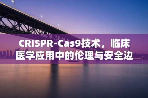 CRISPR-Cas9技术，临床医学应用中的伦理与安全边界在哪里？