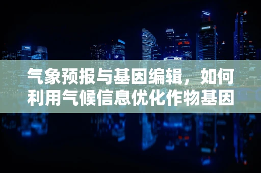 气象预报与基因编辑，如何利用气候信息优化作物基因改良策略？