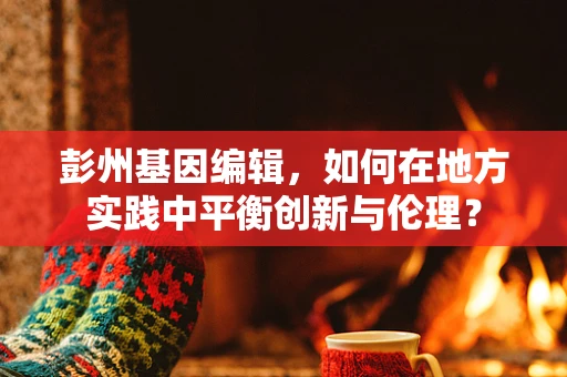 彭州基因编辑，如何在地方实践中平衡创新与伦理？