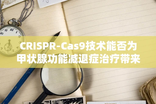CRISPR-Cas9技术能否为甲状腺功能减退症治疗带来新曙光？
