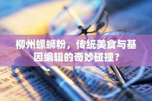 柳州螺蛳粉，传统美食与基因编辑的奇妙碰撞？
