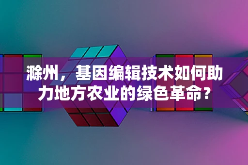 滁州，基因编辑技术如何助力地方农业的绿色革命？