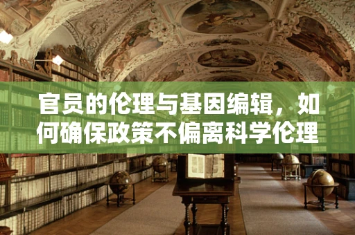 官员的伦理与基因编辑，如何确保政策不偏离科学伦理？