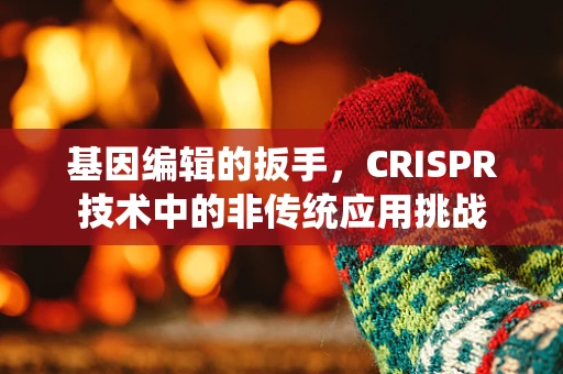 基因编辑的扳手，CRISPR技术中的非传统应用挑战