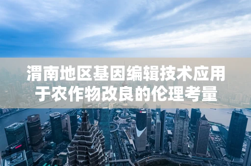 渭南地区基因编辑技术应用于农作物改良的伦理考量