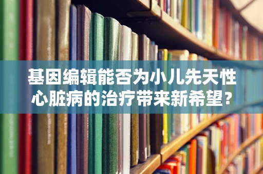 基因编辑能否为小儿先天性心脏病的治疗带来新希望？