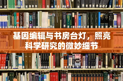 基因编辑与书房台灯，照亮科学研究的微妙细节